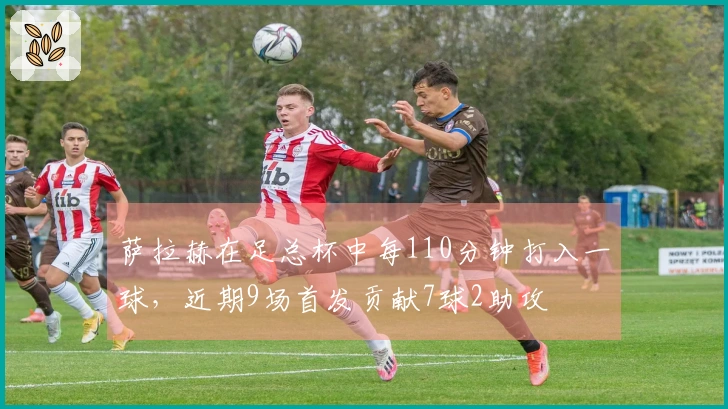 萨拉赫在足总杯中每110分钟打入一球，近期9场首发贡献7球2助攻