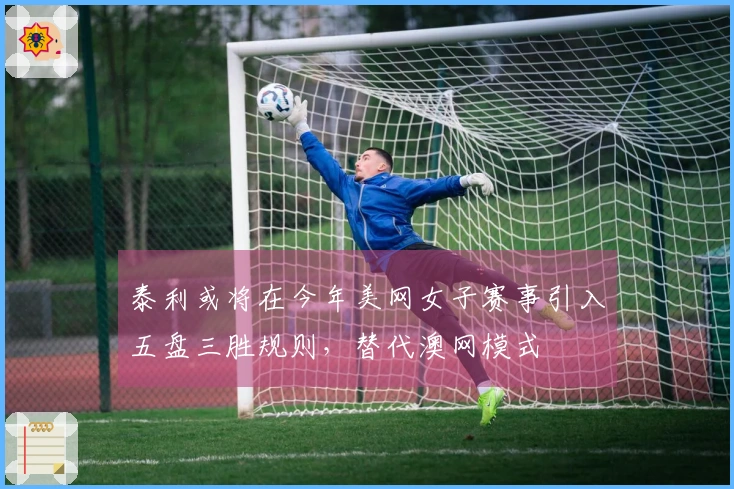 泰利或将在今年美网女子赛事引入五盘三胜规则，替代澳网模式