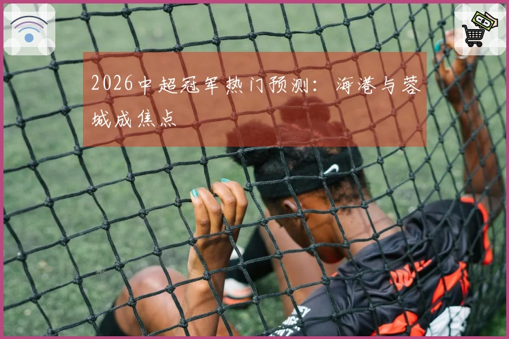 2026中超冠军热门预测:海港与蓉城成焦点