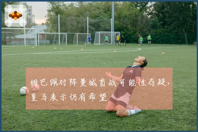 姆巴佩对阵曼城首战可能性存疑，皇马表示仍有希望