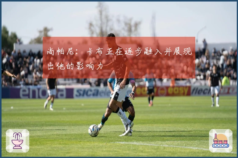 尚帕尼：卡布正在逐步融入并展现出他的影响力