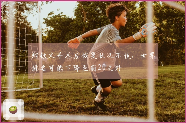 郑钦文手术后恢复状况不佳，世界排名可能下降至前20之外