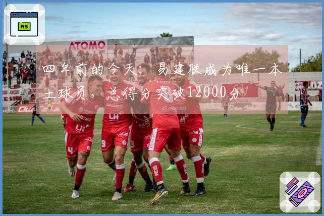 四年前的今天：易建联成为唯一本土球员，总得分突破12000分