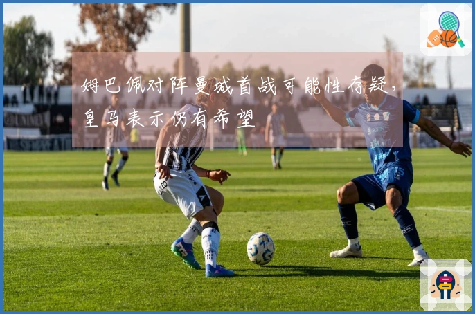 姆巴佩对阵曼城首战可能性存疑，皇马表示仍有希望