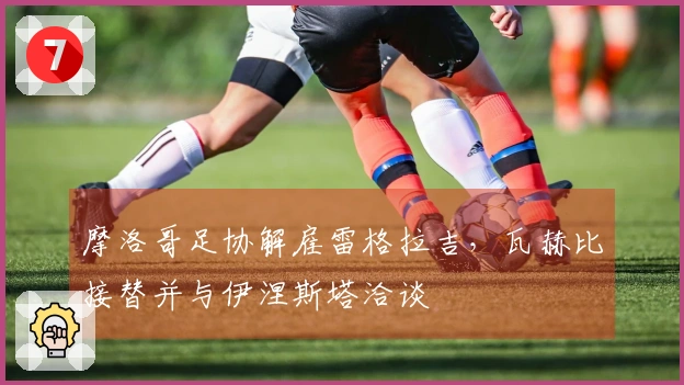 摩洛哥足协解雇雷格拉吉，瓦赫比接替并与伊涅斯塔洽谈