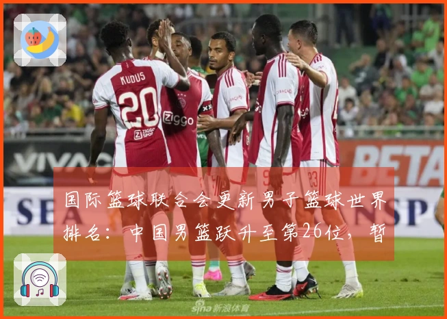 国际篮球联合会更新男子篮球世界排名：中国男篮跃升至第26位，暂列亚洲第四