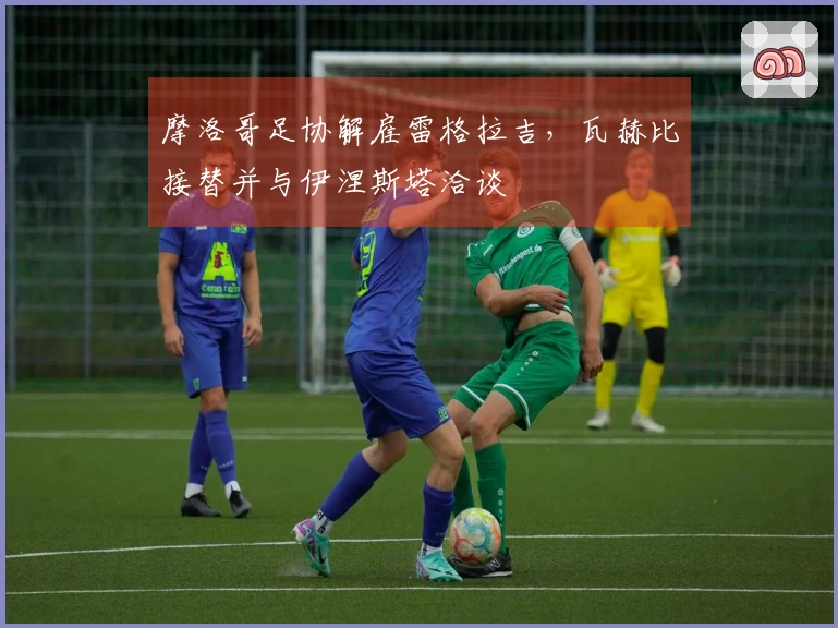 摩洛哥足协解雇雷格拉吉，瓦赫比接替并与伊涅斯塔洽谈