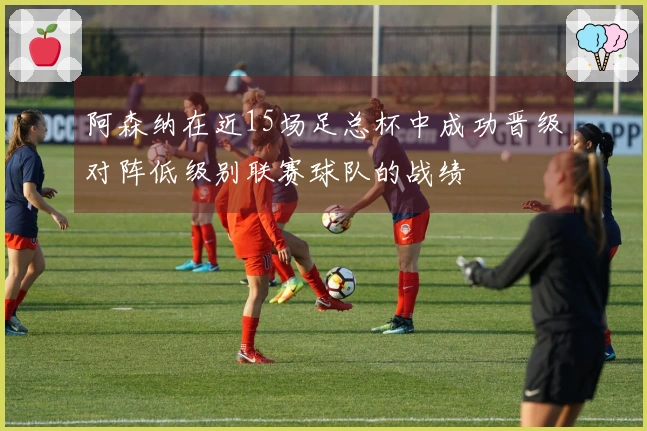 阿森纳在近15场足总杯中成功晋级对阵低级别联赛球队的战绩