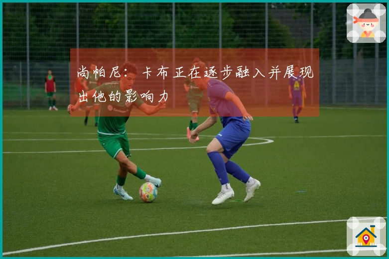 尚帕尼：卡布正在逐步融入并展现出他的影响力