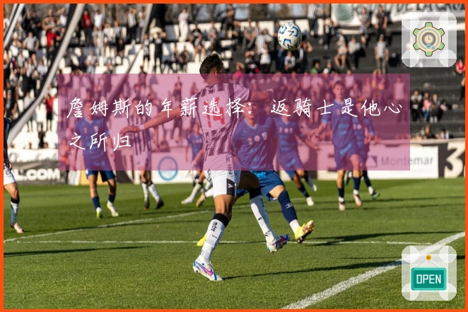 詹姆斯的年薪选择：返骑士是他心之所归
