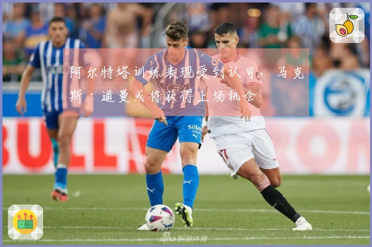 阿尔特塔训练表现受到认可，马克斯·道曼或将获得上场机会