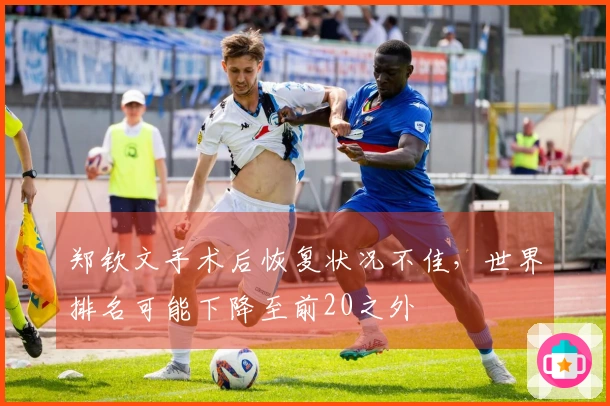 郑钦文手术后恢复状况不佳，世界排名可能下降至前20之外