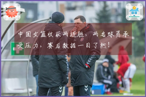 中国女篮收获两连胜，两名球员承受压力，赛后数据一目了然！
