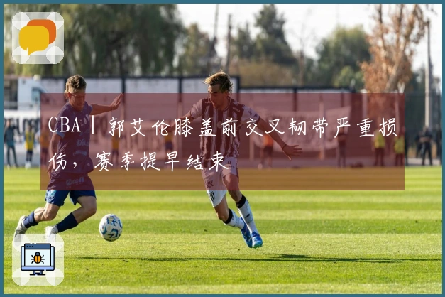 CBA｜郭艾伦膝盖前交叉韧带严重损伤，赛季提早结束